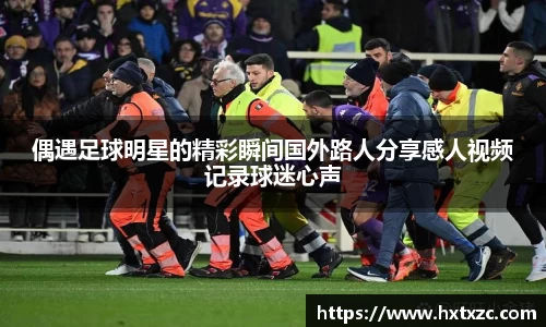 偶遇足球明星的精彩瞬间国外路人分享感人视频记录球迷心声