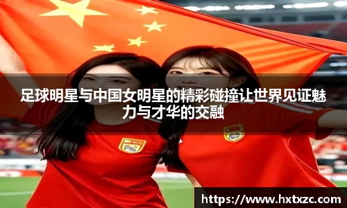 足球明星与中国女明星的精彩碰撞让世界见证魅力与才华的交融